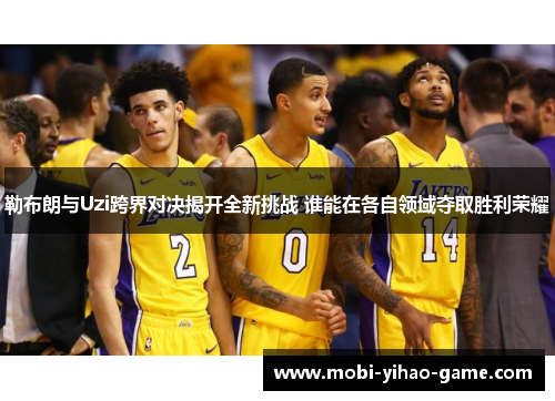 勒布朗与Uzi跨界对决揭开全新挑战 谁能在各自领域夺取胜利荣耀