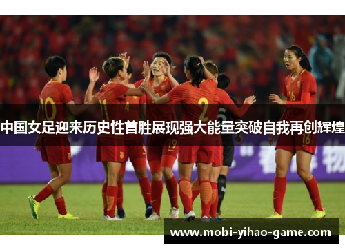 中国女足迎来历史性首胜展现强大能量突破自我再创辉煌