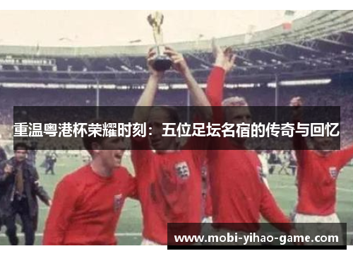 重温粤港杯荣耀时刻：五位足坛名宿的传奇与回忆