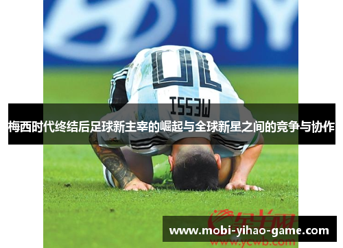 梅西时代终结后足球新主宰的崛起与全球新星之间的竞争与协作 梅西时代终结后足球新主宰的崛起与全球新星之间的竞争与协作