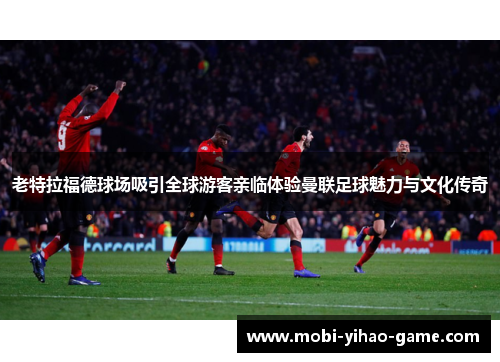 老特拉福德球场吸引全球游客亲临体验曼联足球魅力与文化传奇