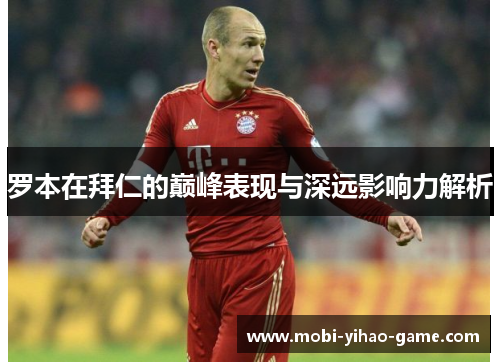 罗本在拜仁的巅峰表现与深远影响力解析 罗本在拜仁的巅峰表现与深远影响力解析